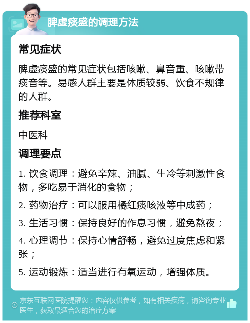 脾虚痰盛的调理方法 常见症状 脾虚痰盛的常见症状包括咳嗽、鼻音重、咳嗽带痰音等。易感人群主要是体质较弱、饮食不规律的人群。 推荐科室 中医科 调理要点 1. 饮食调理：避免辛辣、油腻、生冷等刺激性食物，多吃易于消化的食物； 2. 药物治疗：可以服用橘红痰咳液等中成药； 3. 生活习惯：保持良好的作息习惯，避免熬夜； 4. 心理调节：保持心情舒畅，避免过度焦虑和紧张； 5. 运动锻炼：适当进行有氧运动，增强体质。