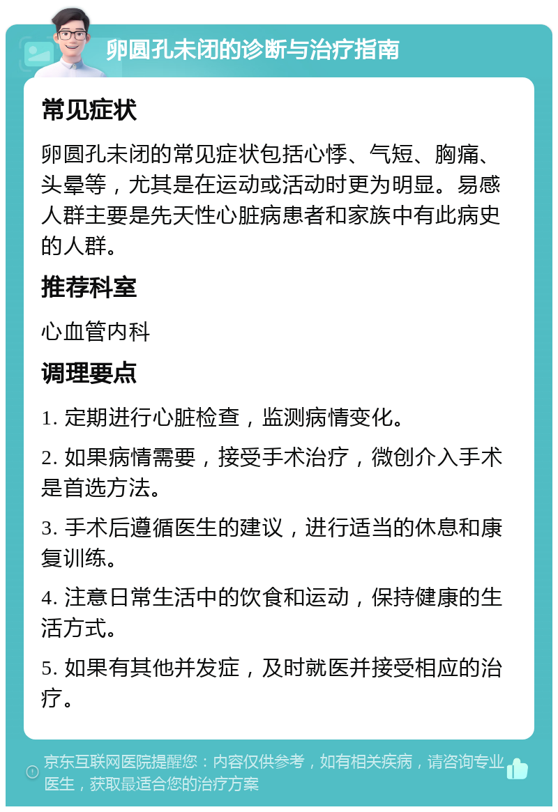 卵圆孔未闭的诊断与治疗指南 常见症状 卵圆孔未闭的常见症状包括心悸、气短、胸痛、头晕等，尤其是在运动或活动时更为明显。易感人群主要是先天性心脏病患者和家族中有此病史的人群。 推荐科室 心血管内科 调理要点 1. 定期进行心脏检查，监测病情变化。 2. 如果病情需要，接受手术治疗，微创介入手术是首选方法。 3. 手术后遵循医生的建议，进行适当的休息和康复训练。 4. 注意日常生活中的饮食和运动，保持健康的生活方式。 5. 如果有其他并发症，及时就医并接受相应的治疗。