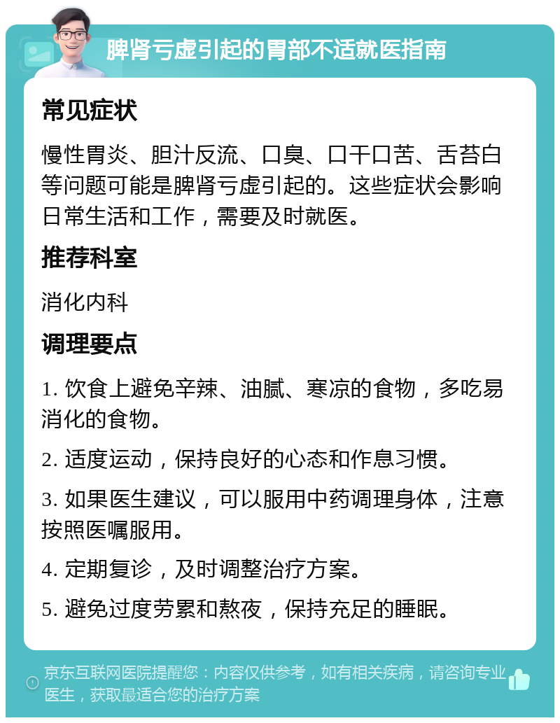 脾肾亏虚引起的胃部不适就医指南 常见症状 慢性胃炎、胆汁反流、口臭、口干口苦、舌苔白等问题可能是脾肾亏虚引起的。这些症状会影响日常生活和工作，需要及时就医。 推荐科室 消化内科 调理要点 1. 饮食上避免辛辣、油腻、寒凉的食物，多吃易消化的食物。 2. 适度运动，保持良好的心态和作息习惯。 3. 如果医生建议，可以服用中药调理身体，注意按照医嘱服用。 4. 定期复诊，及时调整治疗方案。 5. 避免过度劳累和熬夜，保持充足的睡眠。