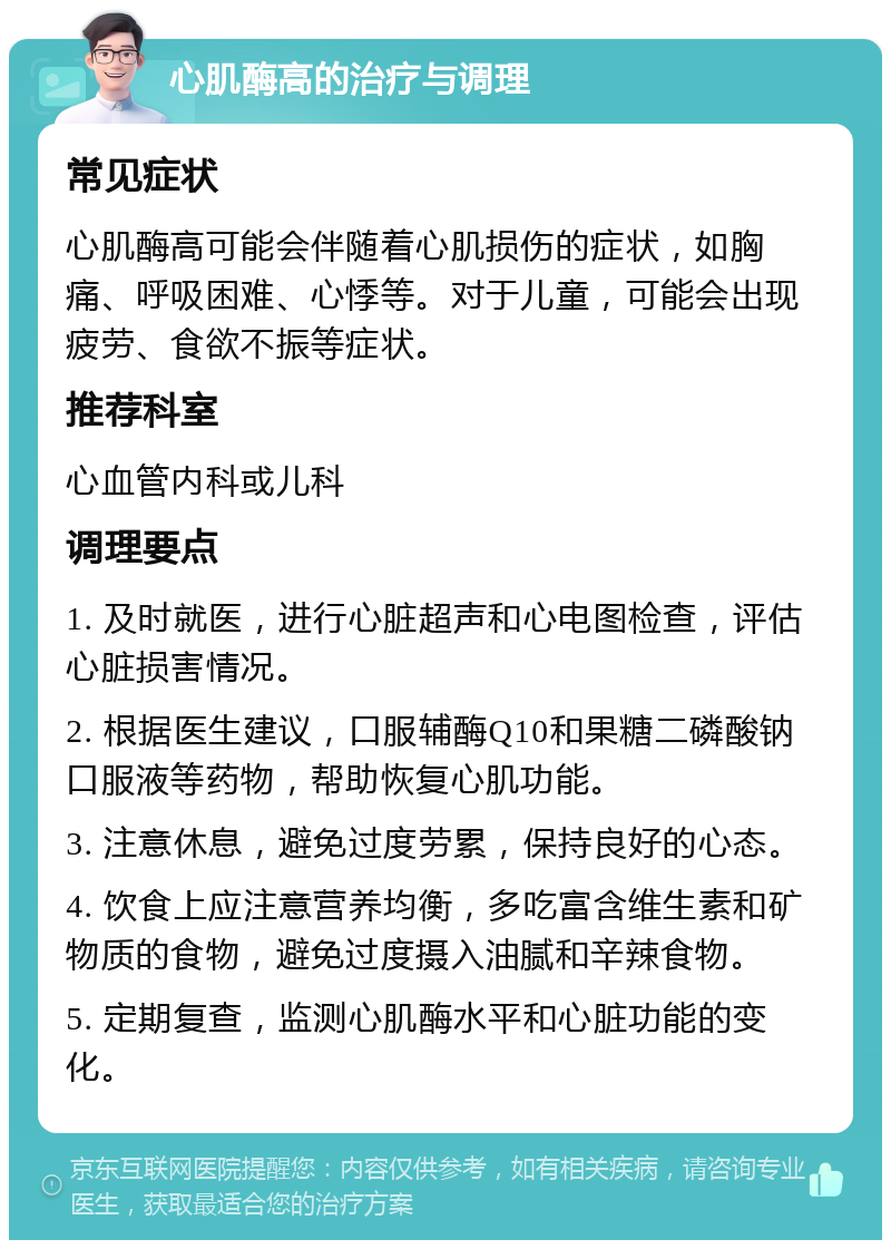 心肌酶高的治疗与调理 常见症状 心肌酶高可能会伴随着心肌损伤的症状，如胸痛、呼吸困难、心悸等。对于儿童，可能会出现疲劳、食欲不振等症状。 推荐科室 心血管内科或儿科 调理要点 1. 及时就医，进行心脏超声和心电图检查，评估心脏损害情况。 2. 根据医生建议，口服辅酶Q10和果糖二磷酸钠口服液等药物，帮助恢复心肌功能。 3. 注意休息，避免过度劳累，保持良好的心态。 4. 饮食上应注意营养均衡，多吃富含维生素和矿物质的食物，避免过度摄入油腻和辛辣食物。 5. 定期复查，监测心肌酶水平和心脏功能的变化。