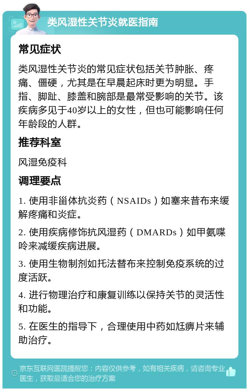 类风湿性关节炎就医指南 常见症状 类风湿性关节炎的常见症状包括关节肿胀、疼痛、僵硬，尤其是在早晨起床时更为明显。手指、脚趾、膝盖和腕部是最常受影响的关节。该疾病多见于40岁以上的女性，但也可能影响任何年龄段的人群。 推荐科室 风湿免疫科 调理要点 1. 使用非甾体抗炎药（NSAIDs）如塞来昔布来缓解疼痛和炎症。 2. 使用疾病修饰抗风湿药（DMARDs）如甲氨喋呤来减缓疾病进展。 3. 使用生物制剂如托法替布来控制免疫系统的过度活跃。 4. 进行物理治疗和康复训练以保持关节的灵活性和功能。 5. 在医生的指导下，合理使用中药如尪痹片来辅助治疗。