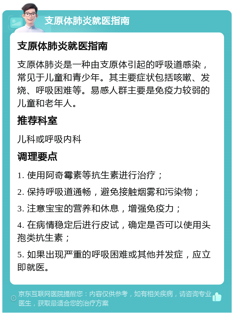 支原体肺炎就医指南 支原体肺炎就医指南 支原体肺炎是一种由支原体引起的呼吸道感染，常见于儿童和青少年。其主要症状包括咳嗽、发烧、呼吸困难等。易感人群主要是免疫力较弱的儿童和老年人。 推荐科室 儿科或呼吸内科 调理要点 1. 使用阿奇霉素等抗生素进行治疗； 2. 保持呼吸道通畅，避免接触烟雾和污染物； 3. 注意宝宝的营养和休息，增强免疫力； 4. 在病情稳定后进行皮试，确定是否可以使用头孢类抗生素； 5. 如果出现严重的呼吸困难或其他并发症，应立即就医。