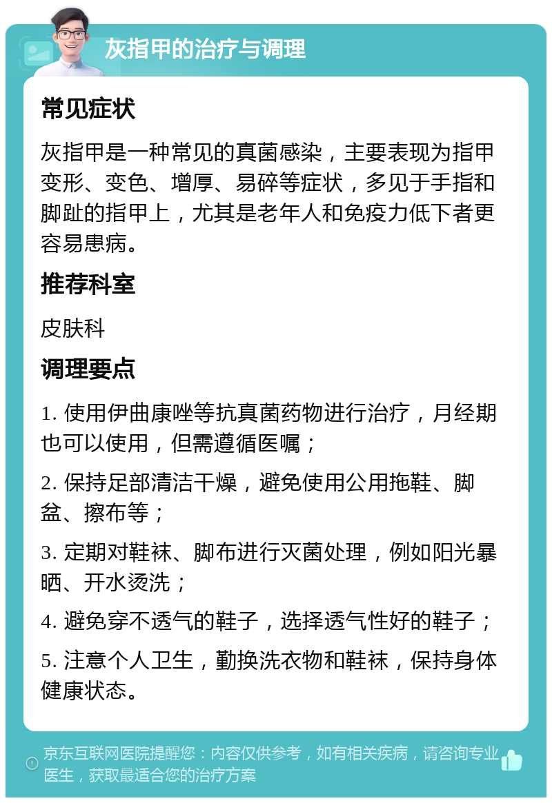 灰指甲的治疗与调理 常见症状 灰指甲是一种常见的真菌感染，主要表现为指甲变形、变色、增厚、易碎等症状，多见于手指和脚趾的指甲上，尤其是老年人和免疫力低下者更容易患病。 推荐科室 皮肤科 调理要点 1. 使用伊曲康唑等抗真菌药物进行治疗，月经期也可以使用，但需遵循医嘱； 2. 保持足部清洁干燥，避免使用公用拖鞋、脚盆、擦布等； 3. 定期对鞋袜、脚布进行灭菌处理，例如阳光暴晒、开水烫洗； 4. 避免穿不透气的鞋子，选择透气性好的鞋子； 5. 注意个人卫生，勤换洗衣物和鞋袜，保持身体健康状态。