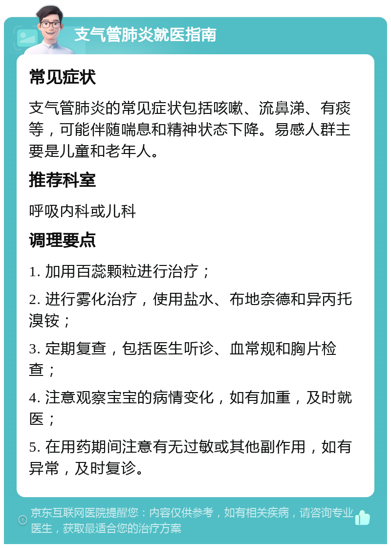 支气管肺炎就医指南 常见症状 支气管肺炎的常见症状包括咳嗽、流鼻涕、有痰等，可能伴随喘息和精神状态下降。易感人群主要是儿童和老年人。 推荐科室 呼吸内科或儿科 调理要点 1. 加用百蕊颗粒进行治疗； 2. 进行雾化治疗，使用盐水、布地奈德和异丙托溴铵； 3. 定期复查，包括医生听诊、血常规和胸片检查； 4. 注意观察宝宝的病情变化，如有加重，及时就医； 5. 在用药期间注意有无过敏或其他副作用，如有异常，及时复诊。