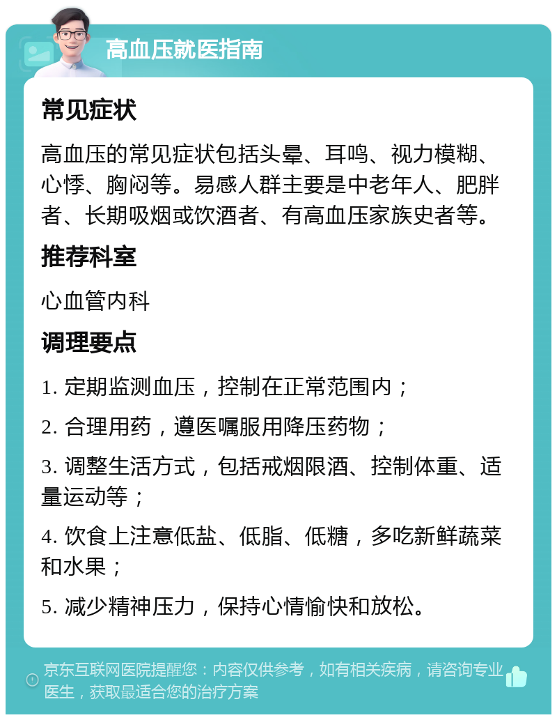 高血压就医指南 常见症状 高血压的常见症状包括头晕、耳鸣、视力模糊、心悸、胸闷等。易感人群主要是中老年人、肥胖者、长期吸烟或饮酒者、有高血压家族史者等。 推荐科室 心血管内科 调理要点 1. 定期监测血压，控制在正常范围内； 2. 合理用药，遵医嘱服用降压药物； 3. 调整生活方式，包括戒烟限酒、控制体重、适量运动等； 4. 饮食上注意低盐、低脂、低糖，多吃新鲜蔬菜和水果； 5. 减少精神压力，保持心情愉快和放松。