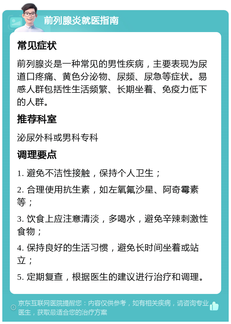 前列腺炎就医指南 常见症状 前列腺炎是一种常见的男性疾病，主要表现为尿道口疼痛、黄色分泌物、尿频、尿急等症状。易感人群包括性生活频繁、长期坐着、免疫力低下的人群。 推荐科室 泌尿外科或男科专科 调理要点 1. 避免不洁性接触，保持个人卫生； 2. 合理使用抗生素，如左氧氟沙星、阿奇霉素等； 3. 饮食上应注意清淡，多喝水，避免辛辣刺激性食物； 4. 保持良好的生活习惯，避免长时间坐着或站立； 5. 定期复查，根据医生的建议进行治疗和调理。