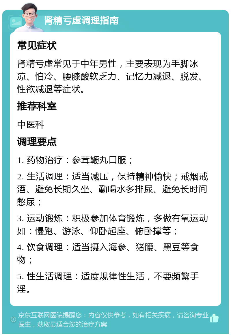 肾精亏虚调理指南 常见症状 肾精亏虚常见于中年男性，主要表现为手脚冰凉、怕冷、腰膝酸软乏力、记忆力减退、脱发、性欲减退等症状。 推荐科室 中医科 调理要点 1. 药物治疗：参茸鞭丸口服； 2. 生活调理：适当减压，保持精神愉快；戒烟戒酒、避免长期久坐、勤喝水多排尿、避免长时间憋尿； 3. 运动锻炼：积极参加体育锻炼，多做有氧运动如：慢跑、游泳、仰卧起座、俯卧撑等； 4. 饮食调理：适当摄入海参、猪腰、黑豆等食物； 5. 性生活调理：适度规律性生活，不要频繁手淫。