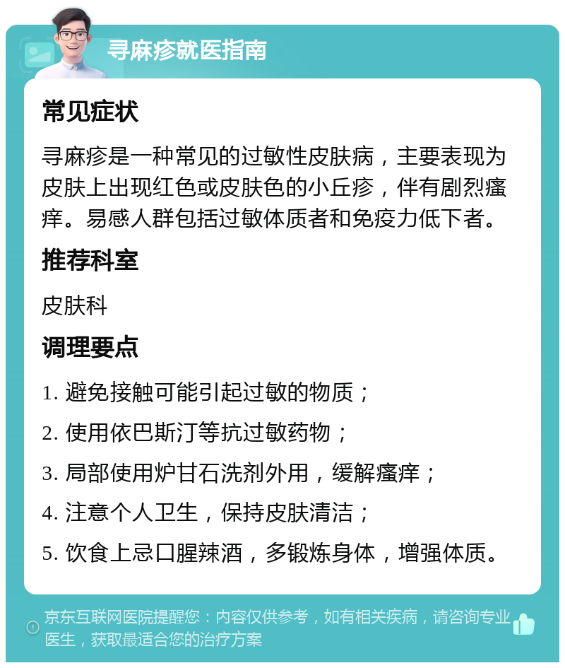 寻麻疹就医指南 常见症状 寻麻疹是一种常见的过敏性皮肤病，主要表现为皮肤上出现红色或皮肤色的小丘疹，伴有剧烈瘙痒。易感人群包括过敏体质者和免疫力低下者。 推荐科室 皮肤科 调理要点 1. 避免接触可能引起过敏的物质； 2. 使用依巴斯汀等抗过敏药物； 3. 局部使用炉甘石洗剂外用，缓解瘙痒； 4. 注意个人卫生，保持皮肤清洁； 5. 饮食上忌口腥辣酒，多锻炼身体，增强体质。