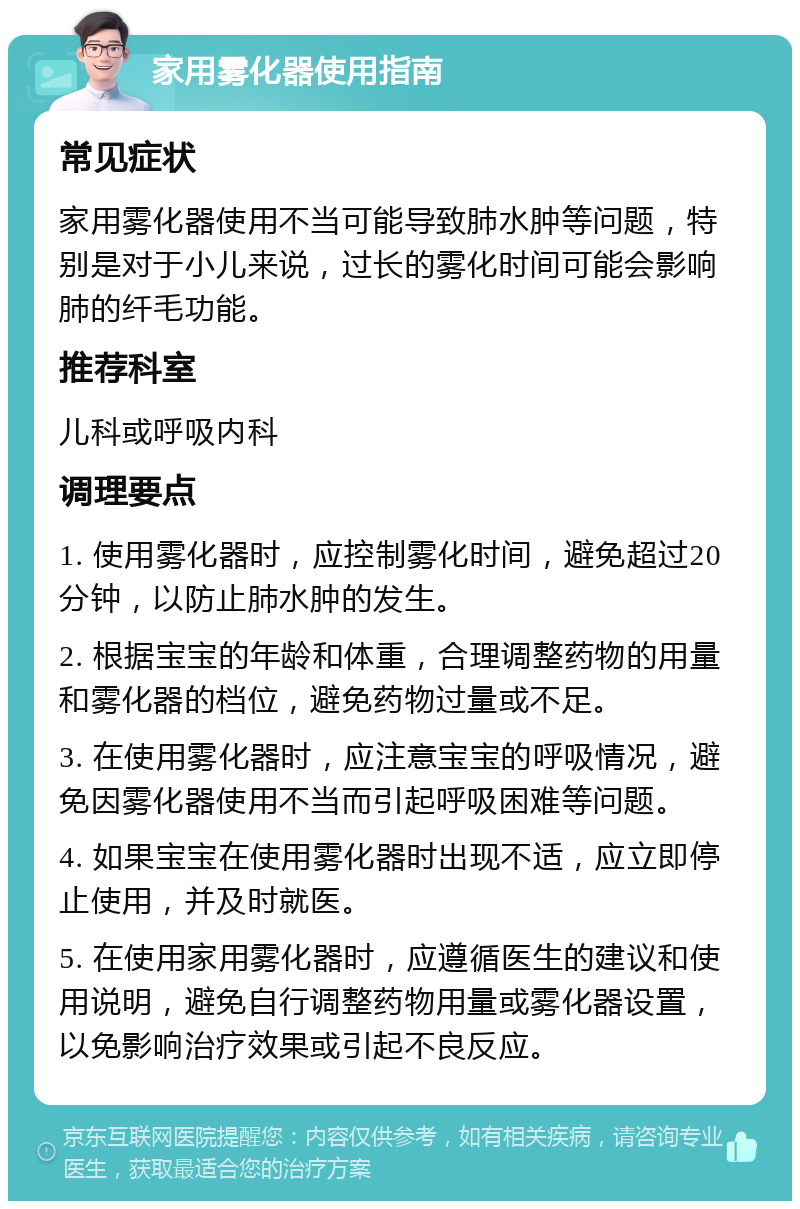 家用雾化器使用指南 常见症状 家用雾化器使用不当可能导致肺水肿等问题，特别是对于小儿来说，过长的雾化时间可能会影响肺的纤毛功能。 推荐科室 儿科或呼吸内科 调理要点 1. 使用雾化器时，应控制雾化时间，避免超过20分钟，以防止肺水肿的发生。 2. 根据宝宝的年龄和体重，合理调整药物的用量和雾化器的档位，避免药物过量或不足。 3. 在使用雾化器时，应注意宝宝的呼吸情况，避免因雾化器使用不当而引起呼吸困难等问题。 4. 如果宝宝在使用雾化器时出现不适，应立即停止使用，并及时就医。 5. 在使用家用雾化器时，应遵循医生的建议和使用说明，避免自行调整药物用量或雾化器设置，以免影响治疗效果或引起不良反应。