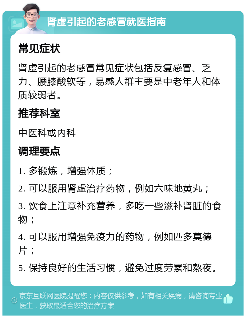 肾虚引起的老感冒就医指南 常见症状 肾虚引起的老感冒常见症状包括反复感冒、乏力、腰膝酸软等，易感人群主要是中老年人和体质较弱者。 推荐科室 中医科或内科 调理要点 1. 多锻炼，增强体质； 2. 可以服用肾虚治疗药物，例如六味地黄丸； 3. 饮食上注意补充营养，多吃一些滋补肾脏的食物； 4. 可以服用增强免疫力的药物，例如匹多莫德片； 5. 保持良好的生活习惯，避免过度劳累和熬夜。