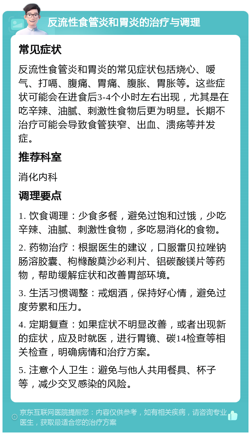 反流性食管炎和胃炎的治疗与调理 常见症状 反流性食管炎和胃炎的常见症状包括烧心、嗳气、打嗝、腹痛、胃痛、腹胀、胃胀等。这些症状可能会在进食后3-4个小时左右出现，尤其是在吃辛辣、油腻、刺激性食物后更为明显。长期不治疗可能会导致食管狭窄、出血、溃疡等并发症。 推荐科室 消化内科 调理要点 1. 饮食调理：少食多餐，避免过饱和过饿，少吃辛辣、油腻、刺激性食物，多吃易消化的食物。 2. 药物治疗：根据医生的建议，口服雷贝拉唑钠肠溶胶囊、枸橼酸莫沙必利片、铝碳酸镁片等药物，帮助缓解症状和改善胃部环境。 3. 生活习惯调整：戒烟酒，保持好心情，避免过度劳累和压力。 4. 定期复查：如果症状不明显改善，或者出现新的症状，应及时就医，进行胃镜、碳14检查等相关检查，明确病情和治疗方案。 5. 注意个人卫生：避免与他人共用餐具、杯子等，减少交叉感染的风险。