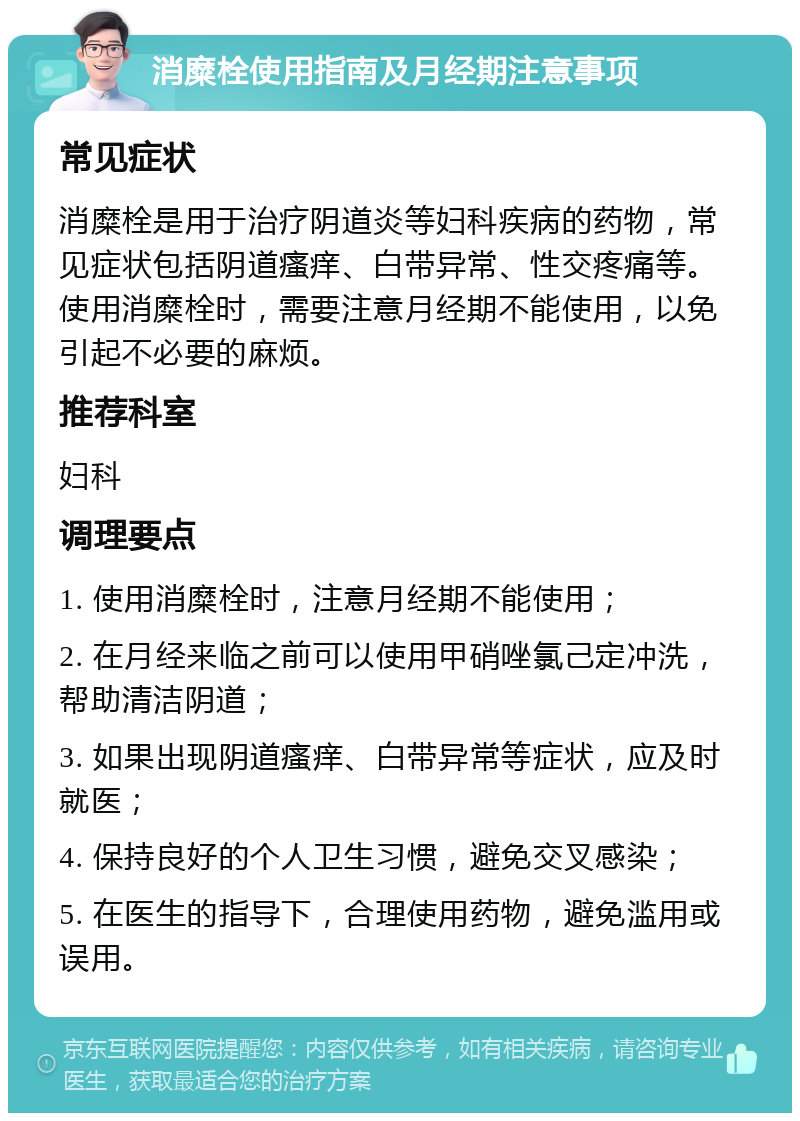 消糜栓使用指南及月经期注意事项 常见症状 消糜栓是用于治疗阴道炎等妇科疾病的药物，常见症状包括阴道瘙痒、白带异常、性交疼痛等。使用消糜栓时，需要注意月经期不能使用，以免引起不必要的麻烦。 推荐科室 妇科 调理要点 1. 使用消糜栓时，注意月经期不能使用； 2. 在月经来临之前可以使用甲硝唑氯己定冲洗，帮助清洁阴道； 3. 如果出现阴道瘙痒、白带异常等症状，应及时就医； 4. 保持良好的个人卫生习惯，避免交叉感染； 5. 在医生的指导下，合理使用药物，避免滥用或误用。