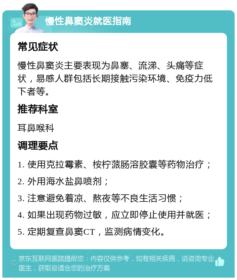 慢性鼻窦炎就医指南 常见症状 慢性鼻窦炎主要表现为鼻塞、流涕、头痛等症状，易感人群包括长期接触污染环境、免疫力低下者等。 推荐科室 耳鼻喉科 调理要点 1. 使用克拉霉素、桉柠蒎肠溶胶囊等药物治疗； 2. 外用海水盐鼻喷剂； 3. 注意避免着凉、熬夜等不良生活习惯； 4. 如果出现药物过敏，应立即停止使用并就医； 5. 定期复查鼻窦CT，监测病情变化。