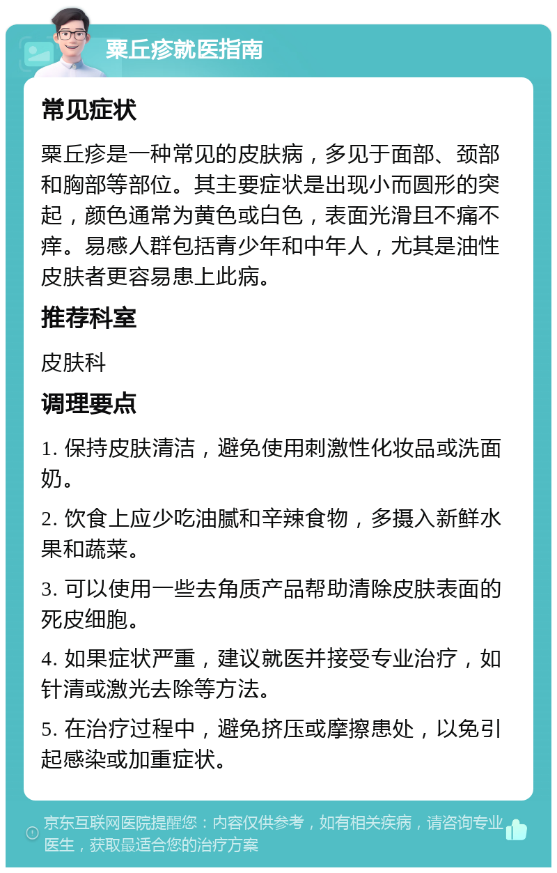 粟丘疹就医指南 常见症状 粟丘疹是一种常见的皮肤病，多见于面部、颈部和胸部等部位。其主要症状是出现小而圆形的突起，颜色通常为黄色或白色，表面光滑且不痛不痒。易感人群包括青少年和中年人，尤其是油性皮肤者更容易患上此病。 推荐科室 皮肤科 调理要点 1. 保持皮肤清洁，避免使用刺激性化妆品或洗面奶。 2. 饮食上应少吃油腻和辛辣食物，多摄入新鲜水果和蔬菜。 3. 可以使用一些去角质产品帮助清除皮肤表面的死皮细胞。 4. 如果症状严重，建议就医并接受专业治疗，如针清或激光去除等方法。 5. 在治疗过程中，避免挤压或摩擦患处，以免引起感染或加重症状。