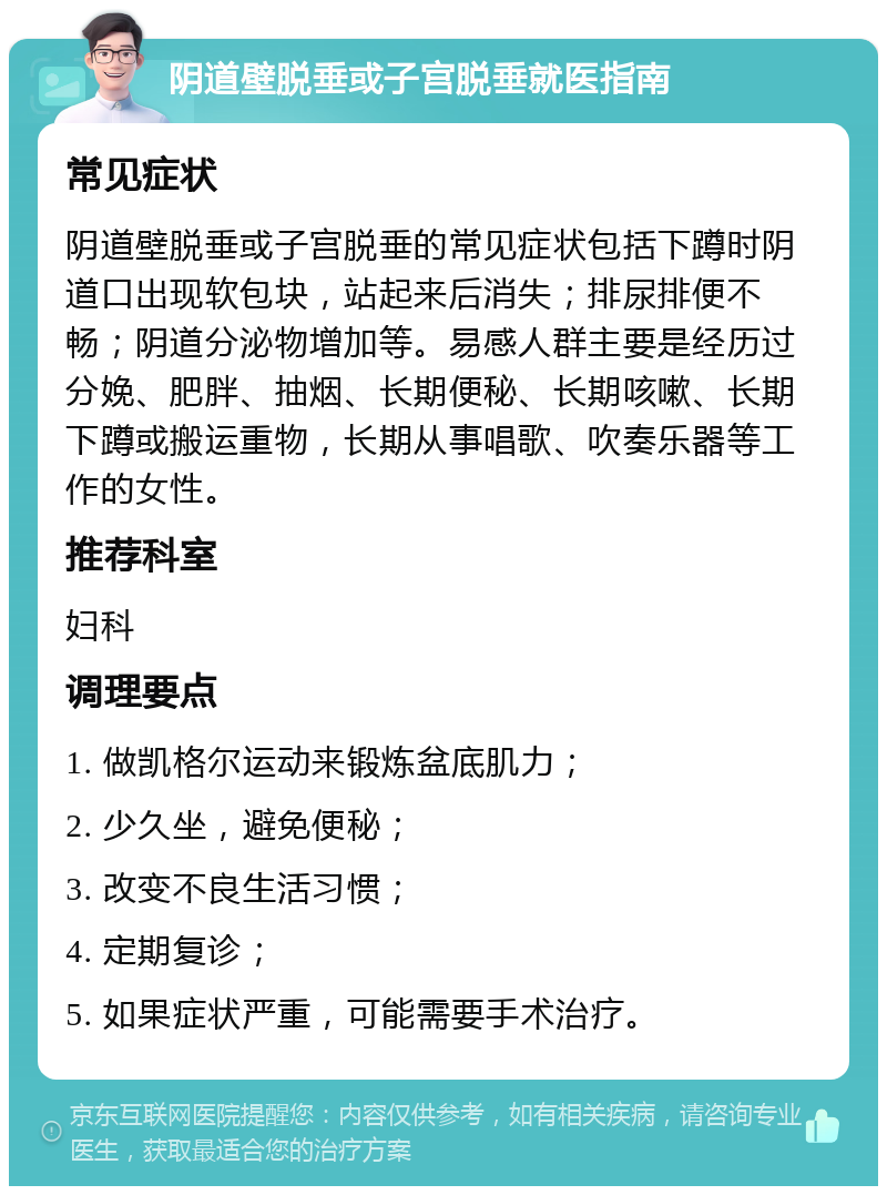 阴道壁脱垂或子宫脱垂就医指南 常见症状 阴道壁脱垂或子宫脱垂的常见症状包括下蹲时阴道口出现软包块，站起来后消失；排尿排便不畅；阴道分泌物增加等。易感人群主要是经历过分娩、肥胖、抽烟、长期便秘、长期咳嗽、长期下蹲或搬运重物，长期从事唱歌、吹奏乐器等工作的女性。 推荐科室 妇科 调理要点 1. 做凯格尔运动来锻炼盆底肌力； 2. 少久坐，避免便秘； 3. 改变不良生活习惯； 4. 定期复诊； 5. 如果症状严重，可能需要手术治疗。