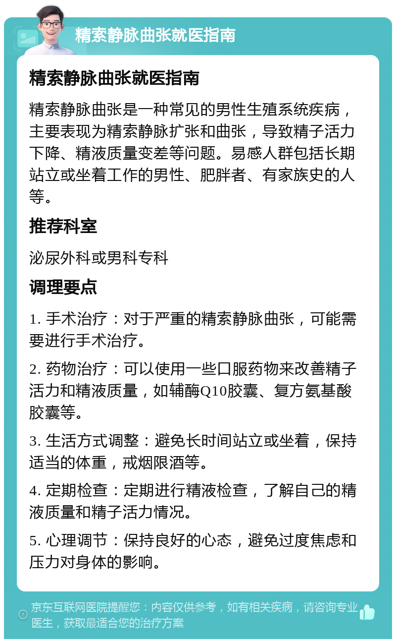 精索静脉曲张就医指南 精索静脉曲张就医指南 精索静脉曲张是一种常见的男性生殖系统疾病，主要表现为精索静脉扩张和曲张，导致精子活力下降、精液质量变差等问题。易感人群包括长期站立或坐着工作的男性、肥胖者、有家族史的人等。 推荐科室 泌尿外科或男科专科 调理要点 1. 手术治疗：对于严重的精索静脉曲张，可能需要进行手术治疗。 2. 药物治疗：可以使用一些口服药物来改善精子活力和精液质量，如辅酶Q10胶囊、复方氨基酸胶囊等。 3. 生活方式调整：避免长时间站立或坐着，保持适当的体重，戒烟限酒等。 4. 定期检查：定期进行精液检查，了解自己的精液质量和精子活力情况。 5. 心理调节：保持良好的心态，避免过度焦虑和压力对身体的影响。