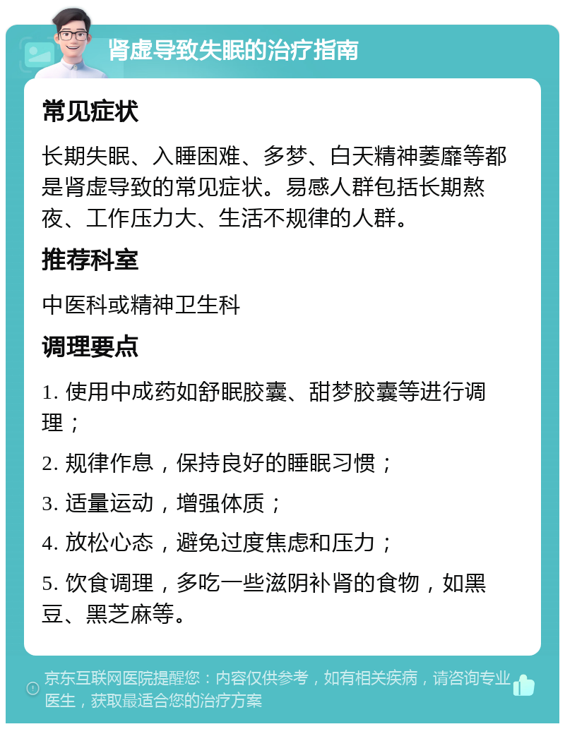 肾虚导致失眠的治疗指南 常见症状 长期失眠、入睡困难、多梦、白天精神萎靡等都是肾虚导致的常见症状。易感人群包括长期熬夜、工作压力大、生活不规律的人群。 推荐科室 中医科或精神卫生科 调理要点 1. 使用中成药如舒眠胶囊、甜梦胶囊等进行调理； 2. 规律作息，保持良好的睡眠习惯； 3. 适量运动，增强体质； 4. 放松心态，避免过度焦虑和压力； 5. 饮食调理，多吃一些滋阴补肾的食物，如黑豆、黑芝麻等。