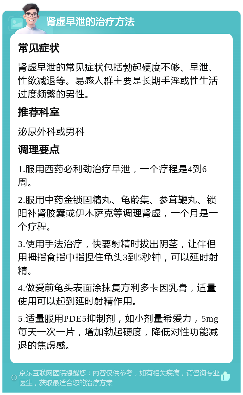 肾虚早泄的治疗方法 常见症状 肾虚早泄的常见症状包括勃起硬度不够、早泄、性欲减退等。易感人群主要是长期手淫或性生活过度频繁的男性。 推荐科室 泌尿外科或男科 调理要点 1.服用西药必利劲治疗早泄，一个疗程是4到6周。 2.服用中药金锁固精丸、龟龄集、参茸鞭丸、锁阳补肾胶囊或伊木萨克等调理肾虚，一个月是一个疗程。 3.使用手法治疗，快要射精时拔出阴茎，让伴侣用拇指食指中指捏住龟头3到5秒钟，可以延时射精。 4.做爱前龟头表面涂抹复方利多卡因乳膏，适量使用可以起到延时射精作用。 5.适量服用PDE5抑制剂，如小剂量希爱力，5mg每天一次一片，增加勃起硬度，降低对性功能减退的焦虑感。