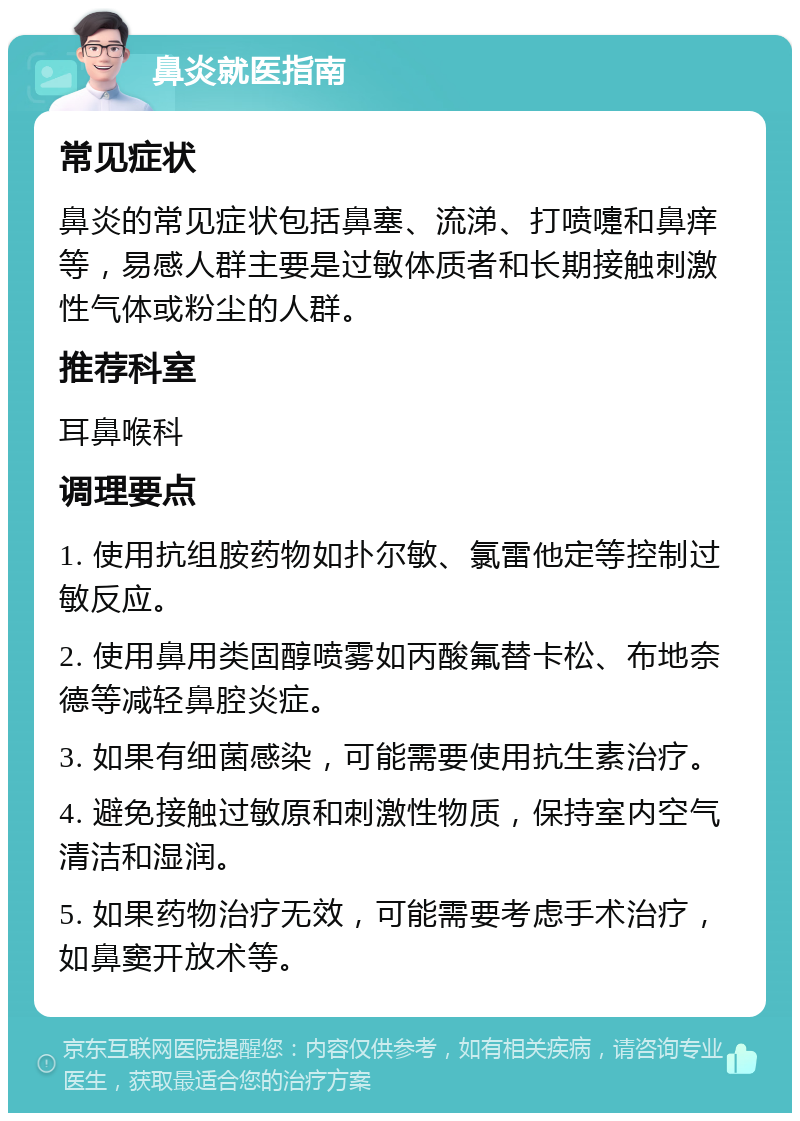 鼻炎就医指南 常见症状 鼻炎的常见症状包括鼻塞、流涕、打喷嚏和鼻痒等，易感人群主要是过敏体质者和长期接触刺激性气体或粉尘的人群。 推荐科室 耳鼻喉科 调理要点 1. 使用抗组胺药物如扑尔敏、氯雷他定等控制过敏反应。 2. 使用鼻用类固醇喷雾如丙酸氟替卡松、布地奈德等减轻鼻腔炎症。 3. 如果有细菌感染，可能需要使用抗生素治疗。 4. 避免接触过敏原和刺激性物质，保持室内空气清洁和湿润。 5. 如果药物治疗无效，可能需要考虑手术治疗，如鼻窦开放术等。