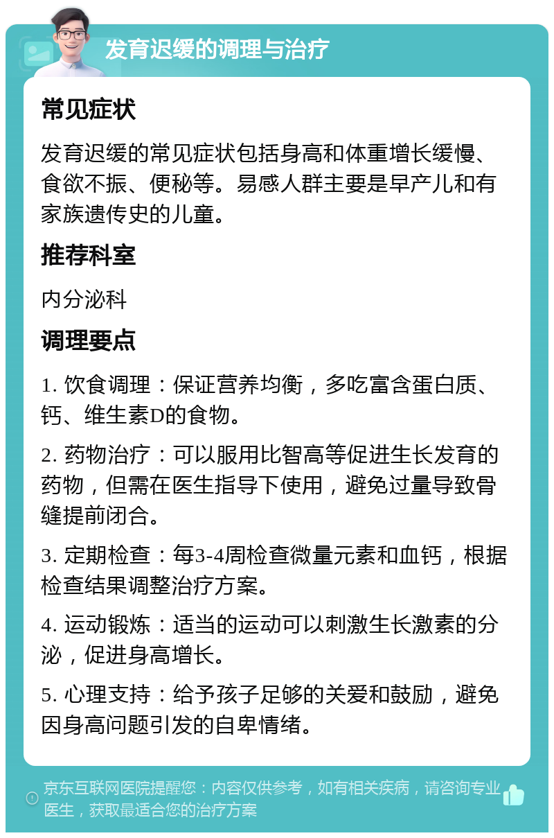 发育迟缓的调理与治疗 常见症状 发育迟缓的常见症状包括身高和体重增长缓慢、食欲不振、便秘等。易感人群主要是早产儿和有家族遗传史的儿童。 推荐科室 内分泌科 调理要点 1. 饮食调理：保证营养均衡，多吃富含蛋白质、钙、维生素D的食物。 2. 药物治疗：可以服用比智高等促进生长发育的药物，但需在医生指导下使用，避免过量导致骨缝提前闭合。 3. 定期检查：每3-4周检查微量元素和血钙，根据检查结果调整治疗方案。 4. 运动锻炼：适当的运动可以刺激生长激素的分泌，促进身高增长。 5. 心理支持：给予孩子足够的关爱和鼓励，避免因身高问题引发的自卑情绪。