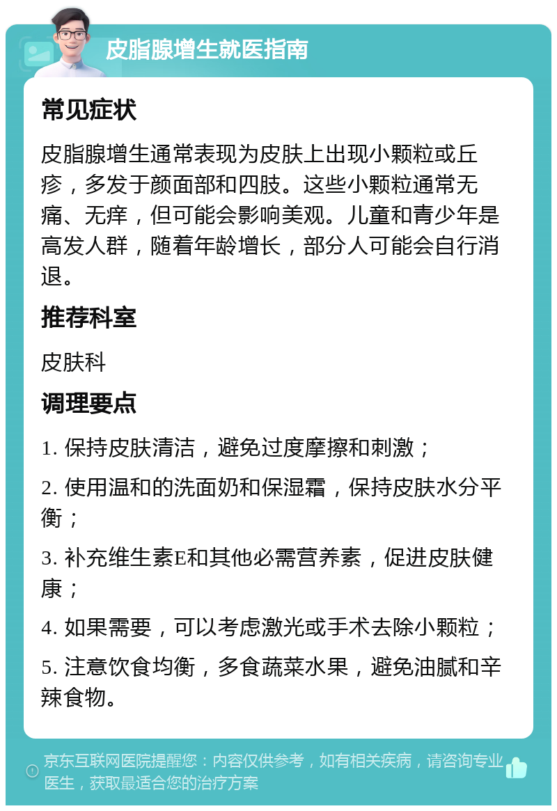 皮脂腺增生就医指南 常见症状 皮脂腺增生通常表现为皮肤上出现小颗粒或丘疹，多发于颜面部和四肢。这些小颗粒通常无痛、无痒，但可能会影响美观。儿童和青少年是高发人群，随着年龄增长，部分人可能会自行消退。 推荐科室 皮肤科 调理要点 1. 保持皮肤清洁，避免过度摩擦和刺激； 2. 使用温和的洗面奶和保湿霜，保持皮肤水分平衡； 3. 补充维生素E和其他必需营养素，促进皮肤健康； 4. 如果需要，可以考虑激光或手术去除小颗粒； 5. 注意饮食均衡，多食蔬菜水果，避免油腻和辛辣食物。