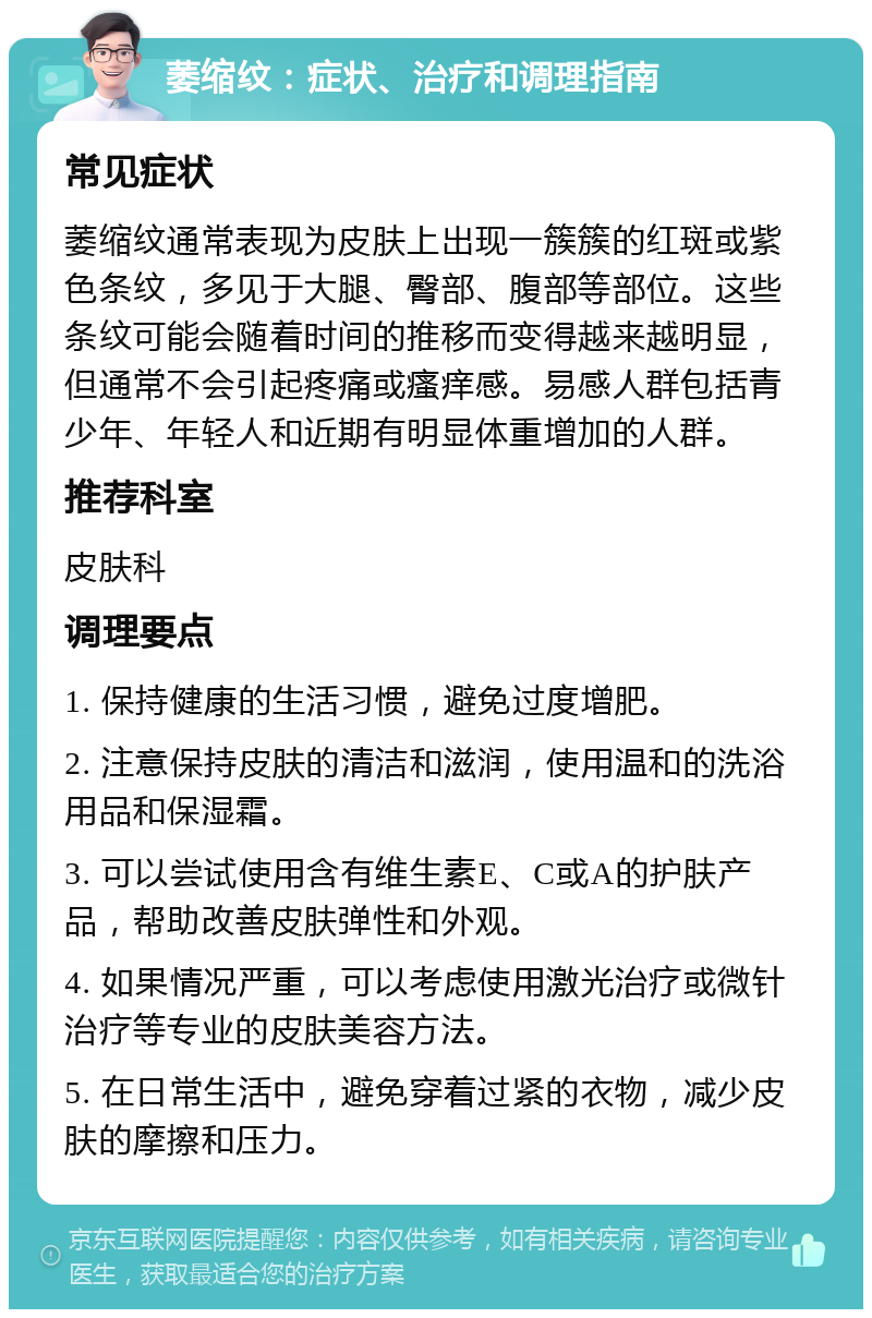 萎缩纹：症状、治疗和调理指南 常见症状 萎缩纹通常表现为皮肤上出现一簇簇的红斑或紫色条纹，多见于大腿、臀部、腹部等部位。这些条纹可能会随着时间的推移而变得越来越明显，但通常不会引起疼痛或瘙痒感。易感人群包括青少年、年轻人和近期有明显体重增加的人群。 推荐科室 皮肤科 调理要点 1. 保持健康的生活习惯，避免过度增肥。 2. 注意保持皮肤的清洁和滋润，使用温和的洗浴用品和保湿霜。 3. 可以尝试使用含有维生素E、C或A的护肤产品，帮助改善皮肤弹性和外观。 4. 如果情况严重，可以考虑使用激光治疗或微针治疗等专业的皮肤美容方法。 5. 在日常生活中，避免穿着过紧的衣物，减少皮肤的摩擦和压力。