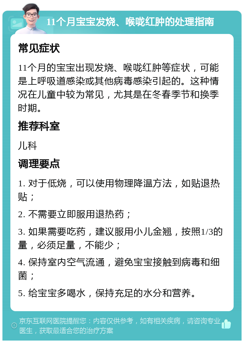 11个月宝宝发烧、喉咙红肿的处理指南 常见症状 11个月的宝宝出现发烧、喉咙红肿等症状，可能是上呼吸道感染或其他病毒感染引起的。这种情况在儿童中较为常见，尤其是在冬春季节和换季时期。 推荐科室 儿科 调理要点 1. 对于低烧，可以使用物理降温方法，如贴退热贴； 2. 不需要立即服用退热药； 3. 如果需要吃药，建议服用小儿金翘，按照1/3的量，必须足量，不能少； 4. 保持室内空气流通，避免宝宝接触到病毒和细菌； 5. 给宝宝多喝水，保持充足的水分和营养。