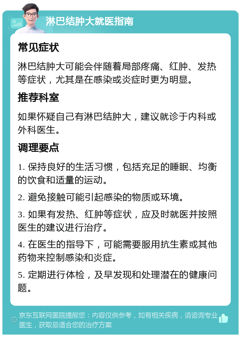 淋巴结肿大就医指南 常见症状 淋巴结肿大可能会伴随着局部疼痛、红肿、发热等症状，尤其是在感染或炎症时更为明显。 推荐科室 如果怀疑自己有淋巴结肿大，建议就诊于内科或外科医生。 调理要点 1. 保持良好的生活习惯，包括充足的睡眠、均衡的饮食和适量的运动。 2. 避免接触可能引起感染的物质或环境。 3. 如果有发热、红肿等症状，应及时就医并按照医生的建议进行治疗。 4. 在医生的指导下，可能需要服用抗生素或其他药物来控制感染和炎症。 5. 定期进行体检，及早发现和处理潜在的健康问题。