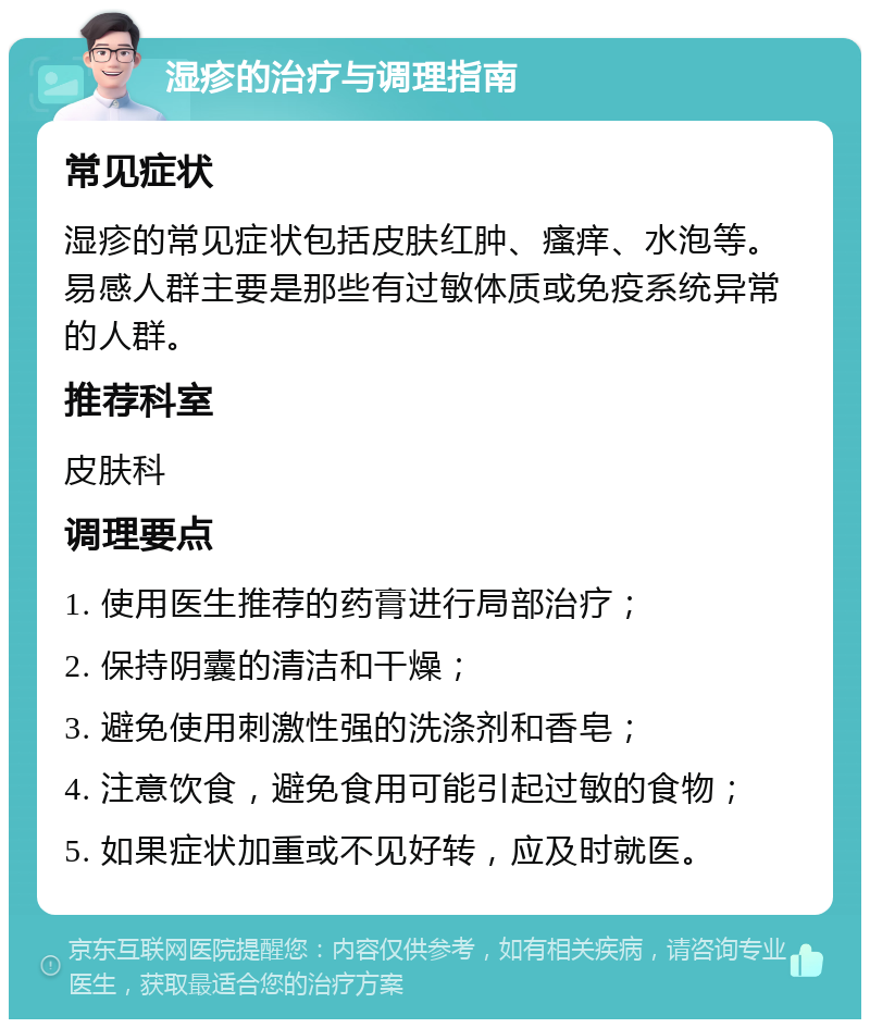 湿疹的治疗与调理指南 常见症状 湿疹的常见症状包括皮肤红肿、瘙痒、水泡等。易感人群主要是那些有过敏体质或免疫系统异常的人群。 推荐科室 皮肤科 调理要点 1. 使用医生推荐的药膏进行局部治疗； 2. 保持阴囊的清洁和干燥； 3. 避免使用刺激性强的洗涤剂和香皂； 4. 注意饮食，避免食用可能引起过敏的食物； 5. 如果症状加重或不见好转，应及时就医。