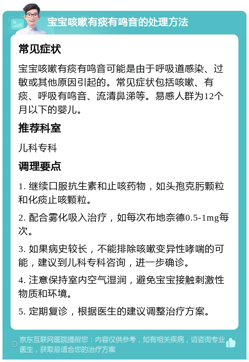 宝宝咳嗽有痰有鸣音的处理方法 常见症状 宝宝咳嗽有痰有鸣音可能是由于呼吸道感染、过敏或其他原因引起的。常见症状包括咳嗽、有痰、呼吸有鸣音、流清鼻涕等。易感人群为12个月以下的婴儿。 推荐科室 儿科专科 调理要点 1. 继续口服抗生素和止咳药物，如头孢克肟颗粒和化痰止咳颗粒。 2. 配合雾化吸入治疗，如每次布地奈德0.5-1mg每次。 3. 如果病史较长，不能排除咳嗽变异性哮喘的可能，建议到儿科专科咨询，进一步确诊。 4. 注意保持室内空气湿润，避免宝宝接触刺激性物质和环境。 5. 定期复诊，根据医生的建议调整治疗方案。