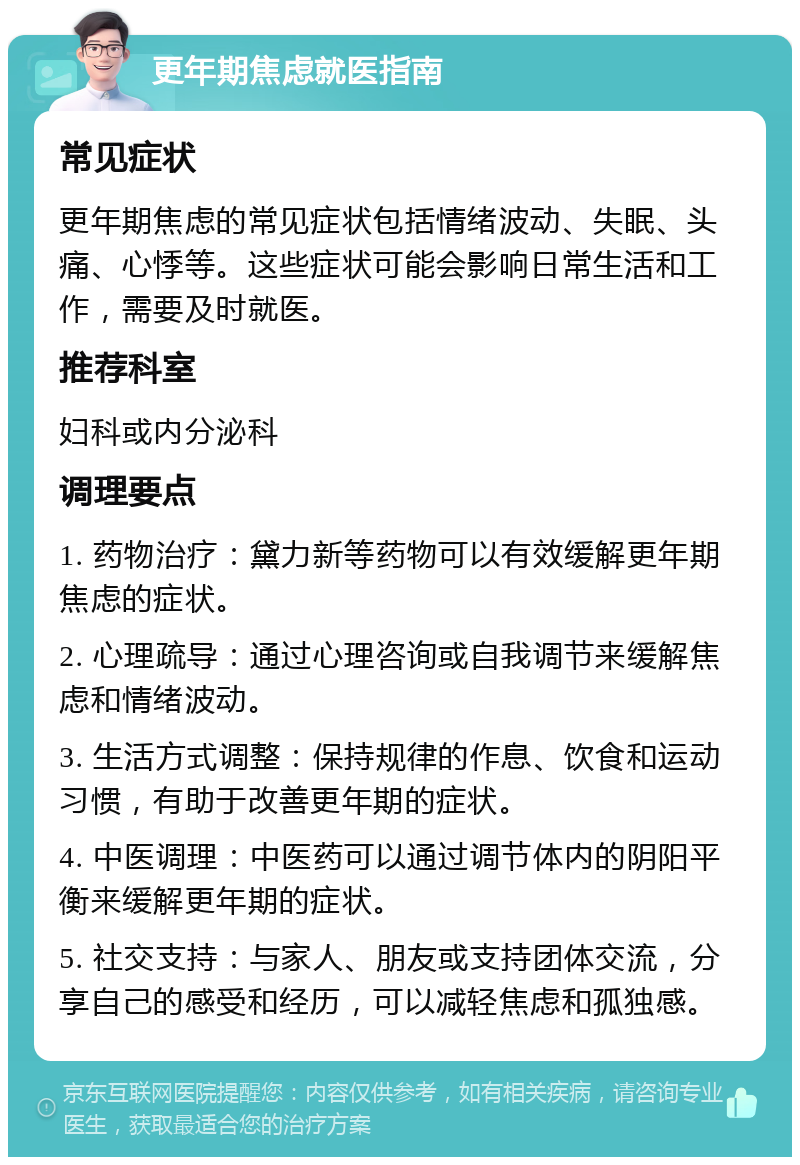 更年期焦虑就医指南 常见症状 更年期焦虑的常见症状包括情绪波动、失眠、头痛、心悸等。这些症状可能会影响日常生活和工作，需要及时就医。 推荐科室 妇科或内分泌科 调理要点 1. 药物治疗：黛力新等药物可以有效缓解更年期焦虑的症状。 2. 心理疏导：通过心理咨询或自我调节来缓解焦虑和情绪波动。 3. 生活方式调整：保持规律的作息、饮食和运动习惯，有助于改善更年期的症状。 4. 中医调理：中医药可以通过调节体内的阴阳平衡来缓解更年期的症状。 5. 社交支持：与家人、朋友或支持团体交流，分享自己的感受和经历，可以减轻焦虑和孤独感。