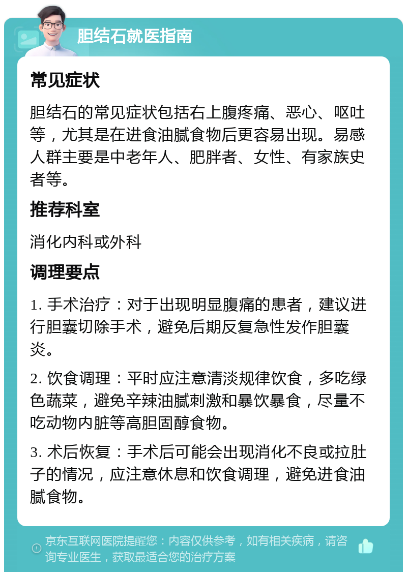 胆结石就医指南 常见症状 胆结石的常见症状包括右上腹疼痛、恶心、呕吐等，尤其是在进食油腻食物后更容易出现。易感人群主要是中老年人、肥胖者、女性、有家族史者等。 推荐科室 消化内科或外科 调理要点 1. 手术治疗：对于出现明显腹痛的患者，建议进行胆囊切除手术，避免后期反复急性发作胆囊炎。 2. 饮食调理：平时应注意清淡规律饮食，多吃绿色蔬菜，避免辛辣油腻刺激和暴饮暴食，尽量不吃动物内脏等高胆固醇食物。 3. 术后恢复：手术后可能会出现消化不良或拉肚子的情况，应注意休息和饮食调理，避免进食油腻食物。