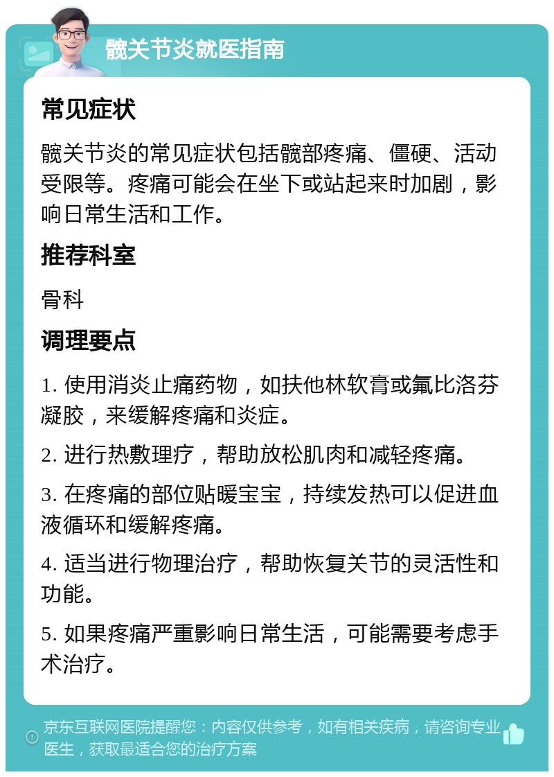 髋关节炎就医指南 常见症状 髋关节炎的常见症状包括髋部疼痛、僵硬、活动受限等。疼痛可能会在坐下或站起来时加剧，影响日常生活和工作。 推荐科室 骨科 调理要点 1. 使用消炎止痛药物，如扶他林软膏或氟比洛芬凝胶，来缓解疼痛和炎症。 2. 进行热敷理疗，帮助放松肌肉和减轻疼痛。 3. 在疼痛的部位贴暖宝宝，持续发热可以促进血液循环和缓解疼痛。 4. 适当进行物理治疗，帮助恢复关节的灵活性和功能。 5. 如果疼痛严重影响日常生活，可能需要考虑手术治疗。