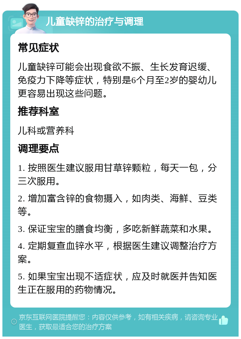 儿童缺锌的治疗与调理 常见症状 儿童缺锌可能会出现食欲不振、生长发育迟缓、免疫力下降等症状，特别是6个月至2岁的婴幼儿更容易出现这些问题。 推荐科室 儿科或营养科 调理要点 1. 按照医生建议服用甘草锌颗粒，每天一包，分三次服用。 2. 增加富含锌的食物摄入，如肉类、海鲜、豆类等。 3. 保证宝宝的膳食均衡，多吃新鲜蔬菜和水果。 4. 定期复查血锌水平，根据医生建议调整治疗方案。 5. 如果宝宝出现不适症状，应及时就医并告知医生正在服用的药物情况。