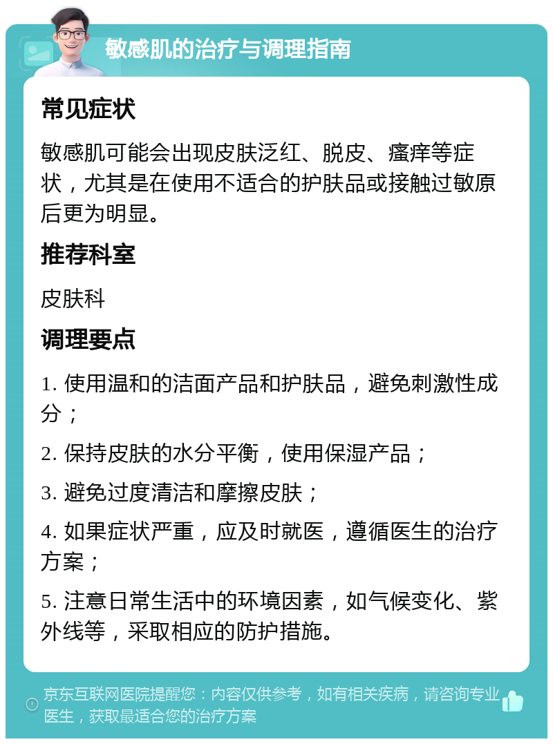 敏感肌的治疗与调理指南 常见症状 敏感肌可能会出现皮肤泛红、脱皮、瘙痒等症状，尤其是在使用不适合的护肤品或接触过敏原后更为明显。 推荐科室 皮肤科 调理要点 1. 使用温和的洁面产品和护肤品，避免刺激性成分； 2. 保持皮肤的水分平衡，使用保湿产品； 3. 避免过度清洁和摩擦皮肤； 4. 如果症状严重，应及时就医，遵循医生的治疗方案； 5. 注意日常生活中的环境因素，如气候变化、紫外线等，采取相应的防护措施。