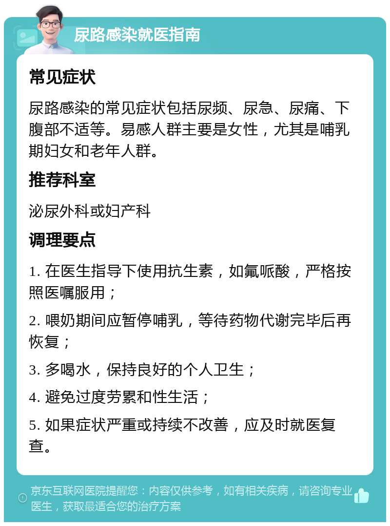 尿路感染就医指南 常见症状 尿路感染的常见症状包括尿频、尿急、尿痛、下腹部不适等。易感人群主要是女性，尤其是哺乳期妇女和老年人群。 推荐科室 泌尿外科或妇产科 调理要点 1. 在医生指导下使用抗生素，如氟哌酸，严格按照医嘱服用； 2. 喂奶期间应暂停哺乳，等待药物代谢完毕后再恢复； 3. 多喝水，保持良好的个人卫生； 4. 避免过度劳累和性生活； 5. 如果症状严重或持续不改善，应及时就医复查。