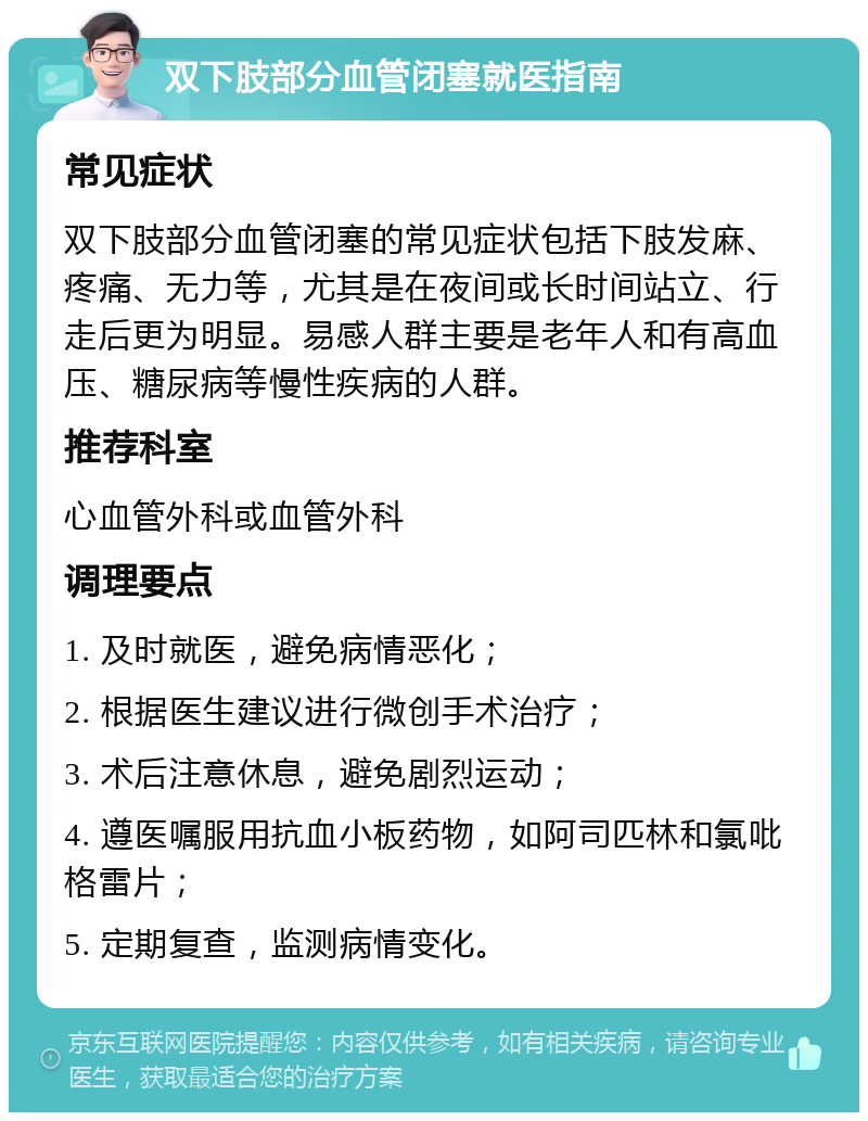 双下肢部分血管闭塞就医指南 常见症状 双下肢部分血管闭塞的常见症状包括下肢发麻、疼痛、无力等，尤其是在夜间或长时间站立、行走后更为明显。易感人群主要是老年人和有高血压、糖尿病等慢性疾病的人群。 推荐科室 心血管外科或血管外科 调理要点 1. 及时就医，避免病情恶化； 2. 根据医生建议进行微创手术治疗； 3. 术后注意休息，避免剧烈运动； 4. 遵医嘱服用抗血小板药物，如阿司匹林和氯吡格雷片； 5. 定期复查，监测病情变化。