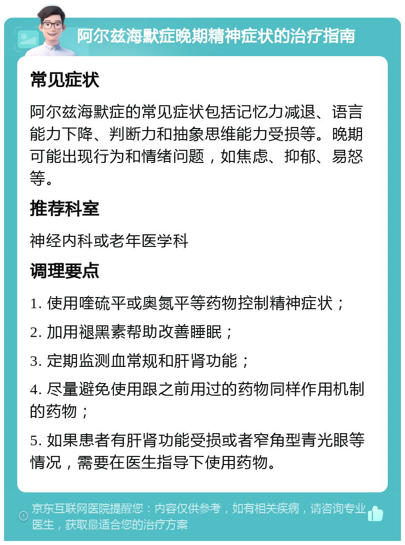 阿尔兹海默症晚期精神症状的治疗指南 常见症状 阿尔兹海默症的常见症状包括记忆力减退、语言能力下降、判断力和抽象思维能力受损等。晚期可能出现行为和情绪问题，如焦虑、抑郁、易怒等。 推荐科室 神经内科或老年医学科 调理要点 1. 使用喹硫平或奥氮平等药物控制精神症状； 2. 加用褪黑素帮助改善睡眠； 3. 定期监测血常规和肝肾功能； 4. 尽量避免使用跟之前用过的药物同样作用机制的药物； 5. 如果患者有肝肾功能受损或者窄角型青光眼等情况，需要在医生指导下使用药物。