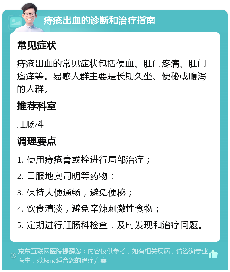 痔疮出血的诊断和治疗指南 常见症状 痔疮出血的常见症状包括便血、肛门疼痛、肛门瘙痒等。易感人群主要是长期久坐、便秘或腹泻的人群。 推荐科室 肛肠科 调理要点 1. 使用痔疮膏或栓进行局部治疗； 2. 口服地奥司明等药物； 3. 保持大便通畅，避免便秘； 4. 饮食清淡，避免辛辣刺激性食物； 5. 定期进行肛肠科检查，及时发现和治疗问题。