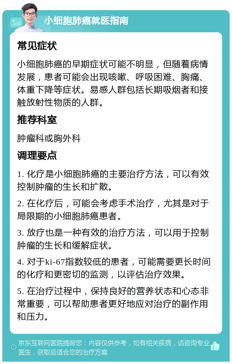 小细胞肺癌就医指南 常见症状 小细胞肺癌的早期症状可能不明显，但随着病情发展，患者可能会出现咳嗽、呼吸困难、胸痛、体重下降等症状。易感人群包括长期吸烟者和接触放射性物质的人群。 推荐科室 肿瘤科或胸外科 调理要点 1. 化疗是小细胞肺癌的主要治疗方法，可以有效控制肿瘤的生长和扩散。 2. 在化疗后，可能会考虑手术治疗，尤其是对于局限期的小细胞肺癌患者。 3. 放疗也是一种有效的治疗方法，可以用于控制肿瘤的生长和缓解症状。 4. 对于ki-67指数较低的患者，可能需要更长时间的化疗和更密切的监测，以评估治疗效果。 5. 在治疗过程中，保持良好的营养状态和心态非常重要，可以帮助患者更好地应对治疗的副作用和压力。