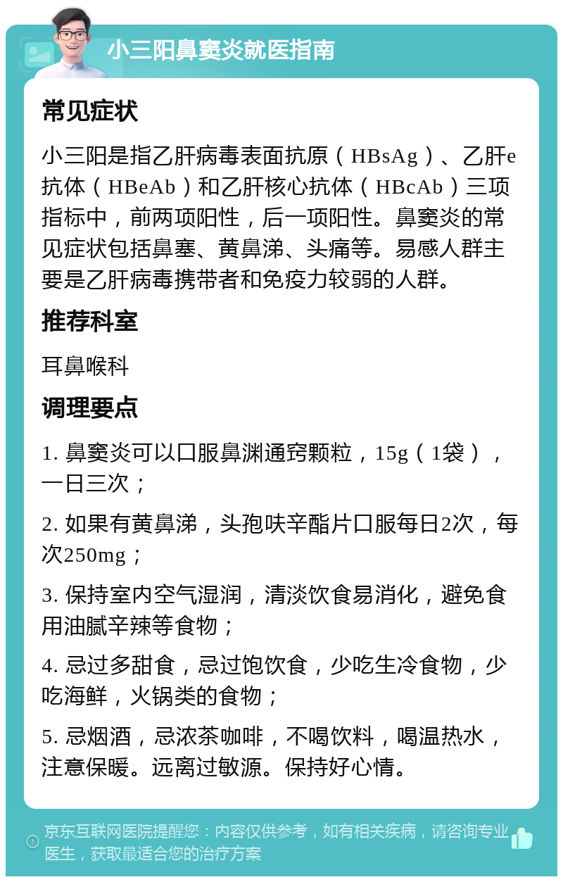 小三阳鼻窦炎就医指南 常见症状 小三阳是指乙肝病毒表面抗原（HBsAg）、乙肝e抗体（HBeAb）和乙肝核心抗体（HBcAb）三项指标中，前两项阳性，后一项阳性。鼻窦炎的常见症状包括鼻塞、黄鼻涕、头痛等。易感人群主要是乙肝病毒携带者和免疫力较弱的人群。 推荐科室 耳鼻喉科 调理要点 1. 鼻窦炎可以口服鼻渊通窍颗粒，15g（1袋），一日三次； 2. 如果有黄鼻涕，头孢呋辛酯片口服每日2次，每次250mg； 3. 保持室内空气湿润，清淡饮食易消化，避免食用油腻辛辣等食物； 4. 忌过多甜食，忌过饱饮食，少吃生冷食物，少吃海鲜，火锅类的食物； 5. 忌烟酒，忌浓茶咖啡，不喝饮料，喝温热水，注意保暖。远离过敏源。保持好心情。