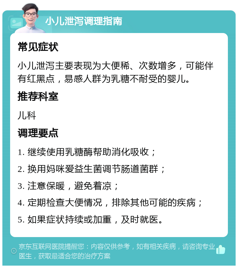 小儿泄泻调理指南 常见症状 小儿泄泻主要表现为大便稀、次数增多，可能伴有红黑点，易感人群为乳糖不耐受的婴儿。 推荐科室 儿科 调理要点 1. 继续使用乳糖酶帮助消化吸收； 2. 换用妈咪爱益生菌调节肠道菌群； 3. 注意保暖，避免着凉； 4. 定期检查大便情况，排除其他可能的疾病； 5. 如果症状持续或加重，及时就医。