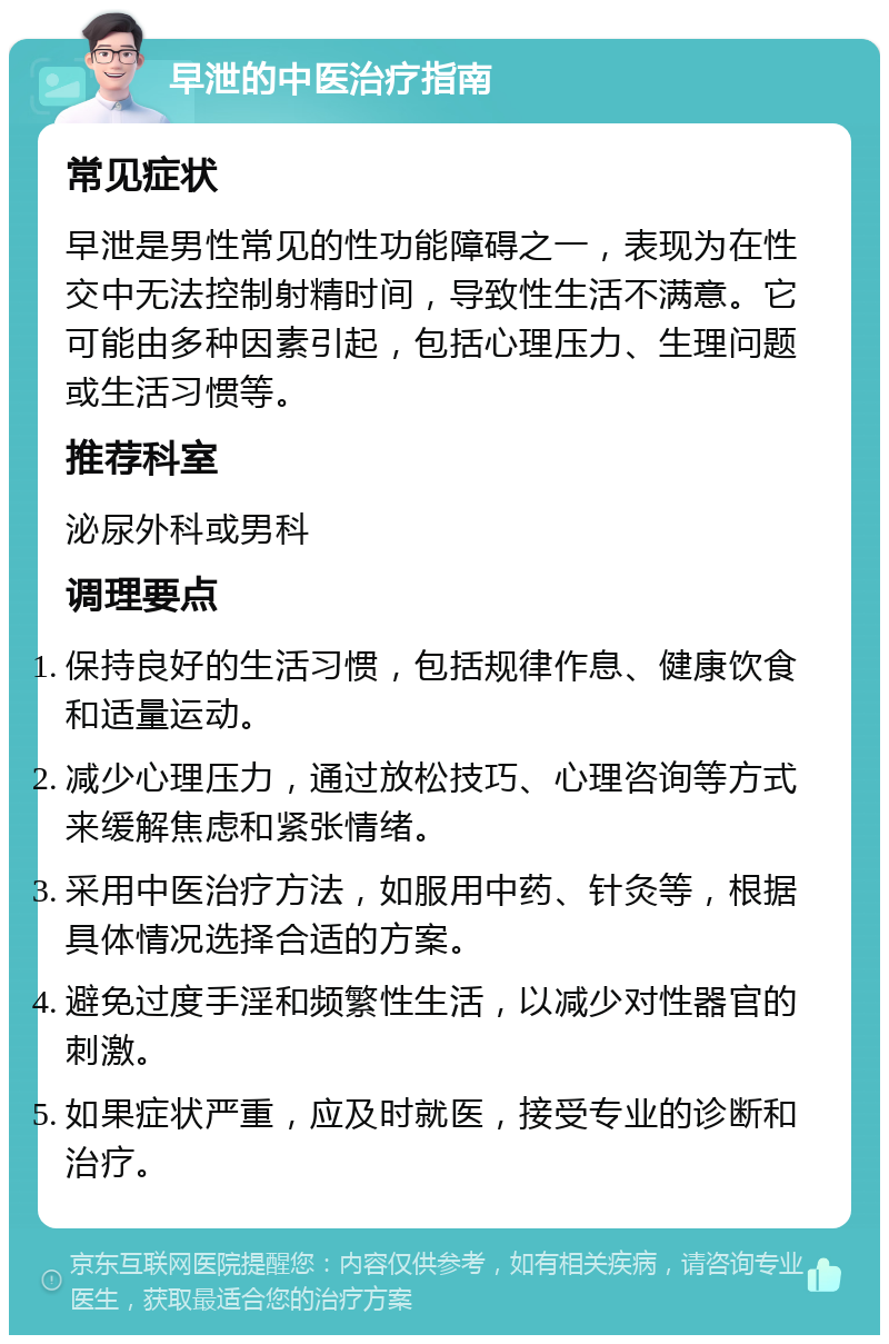 早泄的中医治疗指南 常见症状 早泄是男性常见的性功能障碍之一，表现为在性交中无法控制射精时间，导致性生活不满意。它可能由多种因素引起，包括心理压力、生理问题或生活习惯等。 推荐科室 泌尿外科或男科 调理要点 保持良好的生活习惯，包括规律作息、健康饮食和适量运动。 减少心理压力，通过放松技巧、心理咨询等方式来缓解焦虑和紧张情绪。 采用中医治疗方法，如服用中药、针灸等，根据具体情况选择合适的方案。 避免过度手淫和频繁性生活，以减少对性器官的刺激。 如果症状严重，应及时就医，接受专业的诊断和治疗。