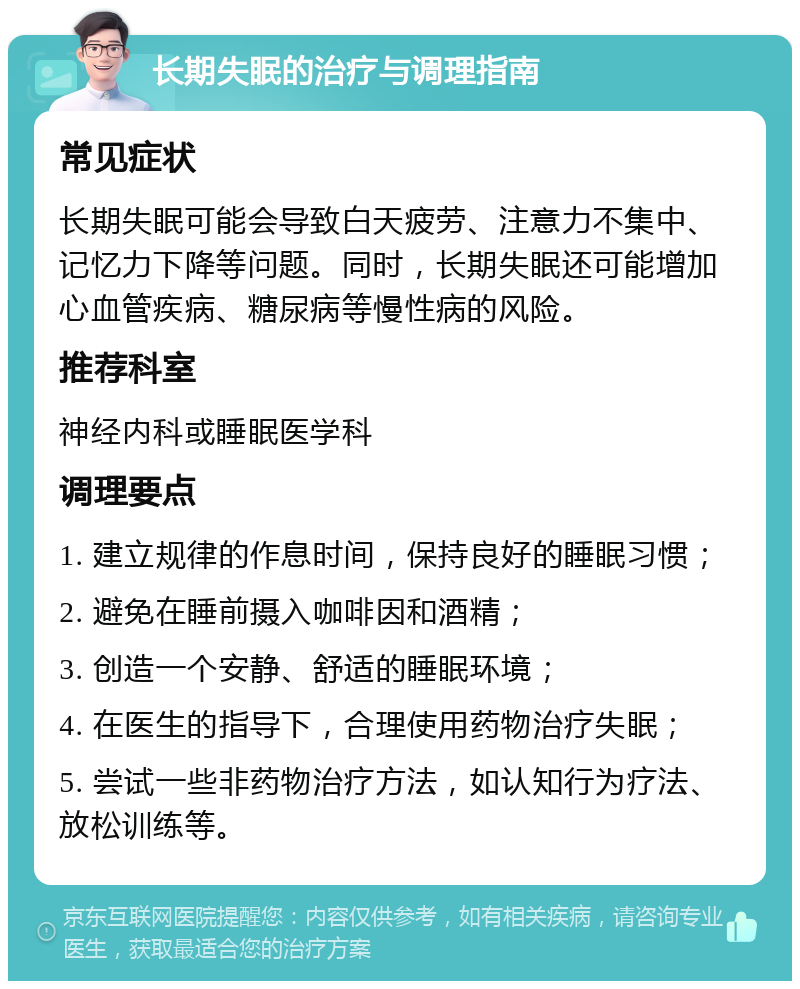 长期失眠的治疗与调理指南 常见症状 长期失眠可能会导致白天疲劳、注意力不集中、记忆力下降等问题。同时，长期失眠还可能增加心血管疾病、糖尿病等慢性病的风险。 推荐科室 神经内科或睡眠医学科 调理要点 1. 建立规律的作息时间，保持良好的睡眠习惯； 2. 避免在睡前摄入咖啡因和酒精； 3. 创造一个安静、舒适的睡眠环境； 4. 在医生的指导下，合理使用药物治疗失眠； 5. 尝试一些非药物治疗方法，如认知行为疗法、放松训练等。