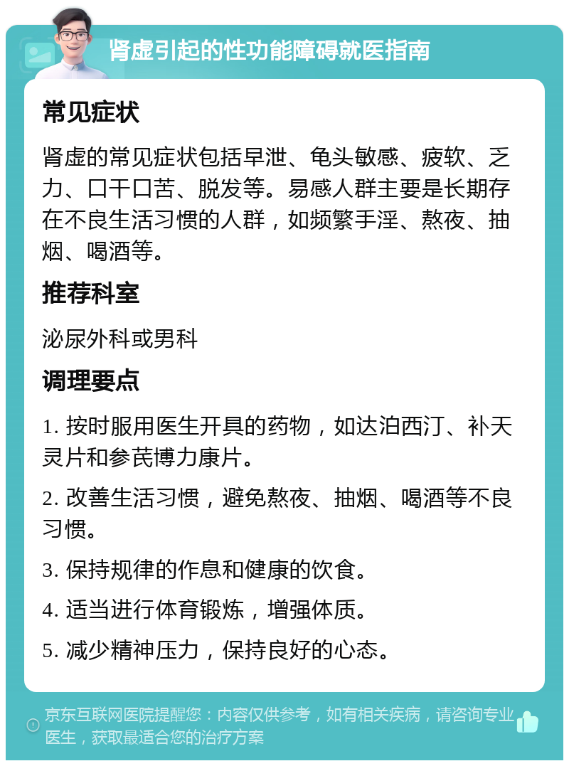 肾虚引起的性功能障碍就医指南 常见症状 肾虚的常见症状包括早泄、龟头敏感、疲软、乏力、口干口苦、脱发等。易感人群主要是长期存在不良生活习惯的人群，如频繁手淫、熬夜、抽烟、喝酒等。 推荐科室 泌尿外科或男科 调理要点 1. 按时服用医生开具的药物，如达泊西汀、补天灵片和参芪博力康片。 2. 改善生活习惯，避免熬夜、抽烟、喝酒等不良习惯。 3. 保持规律的作息和健康的饮食。 4. 适当进行体育锻炼，增强体质。 5. 减少精神压力，保持良好的心态。