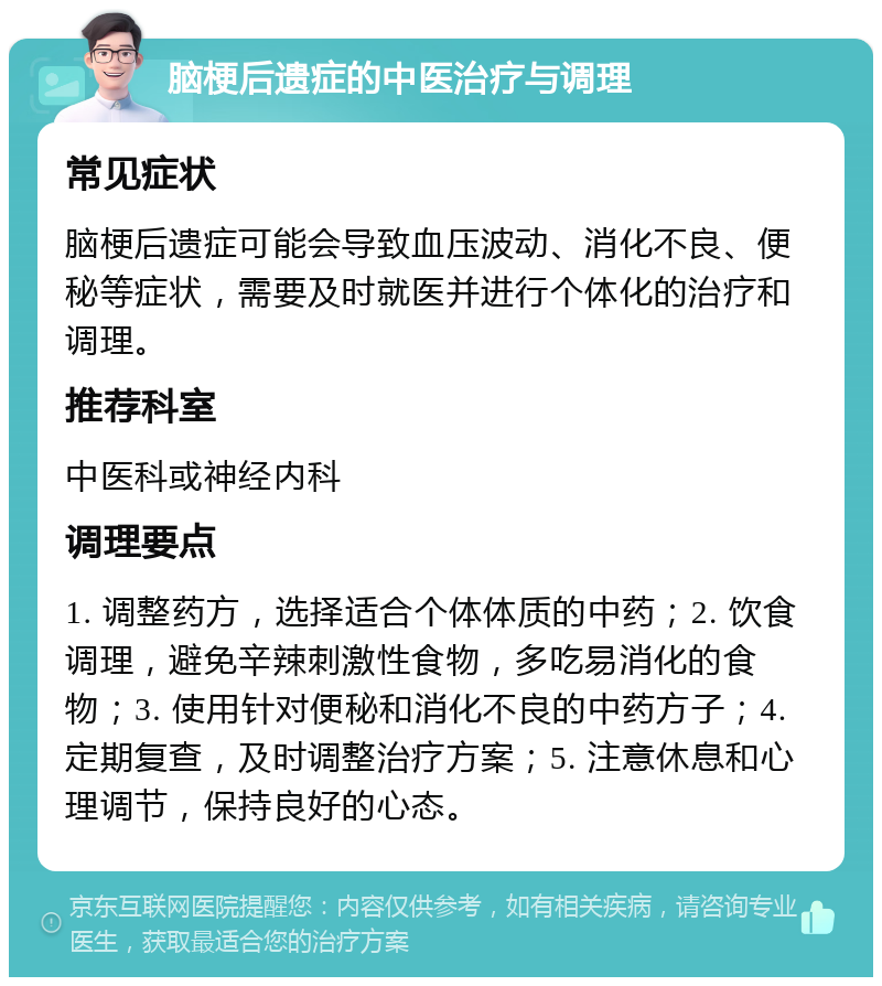 脑梗后遗症的中医治疗与调理 常见症状 脑梗后遗症可能会导致血压波动、消化不良、便秘等症状，需要及时就医并进行个体化的治疗和调理。 推荐科室 中医科或神经内科 调理要点 1. 调整药方，选择适合个体体质的中药；2. 饮食调理，避免辛辣刺激性食物，多吃易消化的食物；3. 使用针对便秘和消化不良的中药方子；4. 定期复查，及时调整治疗方案；5. 注意休息和心理调节，保持良好的心态。