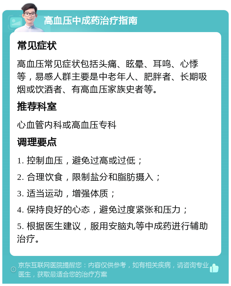 高血压中成药治疗指南 常见症状 高血压常见症状包括头痛、眩晕、耳鸣、心悸等，易感人群主要是中老年人、肥胖者、长期吸烟或饮酒者、有高血压家族史者等。 推荐科室 心血管内科或高血压专科 调理要点 1. 控制血压，避免过高或过低； 2. 合理饮食，限制盐分和脂肪摄入； 3. 适当运动，增强体质； 4. 保持良好的心态，避免过度紧张和压力； 5. 根据医生建议，服用安脑丸等中成药进行辅助治疗。