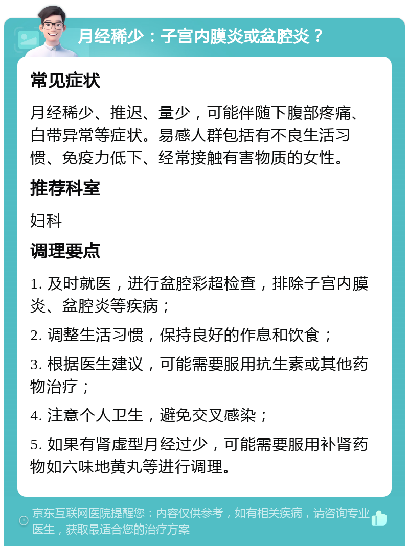 月经稀少：子宫内膜炎或盆腔炎？ 常见症状 月经稀少、推迟、量少，可能伴随下腹部疼痛、白带异常等症状。易感人群包括有不良生活习惯、免疫力低下、经常接触有害物质的女性。 推荐科室 妇科 调理要点 1. 及时就医，进行盆腔彩超检查，排除子宫内膜炎、盆腔炎等疾病； 2. 调整生活习惯，保持良好的作息和饮食； 3. 根据医生建议，可能需要服用抗生素或其他药物治疗； 4. 注意个人卫生，避免交叉感染； 5. 如果有肾虚型月经过少，可能需要服用补肾药物如六味地黄丸等进行调理。