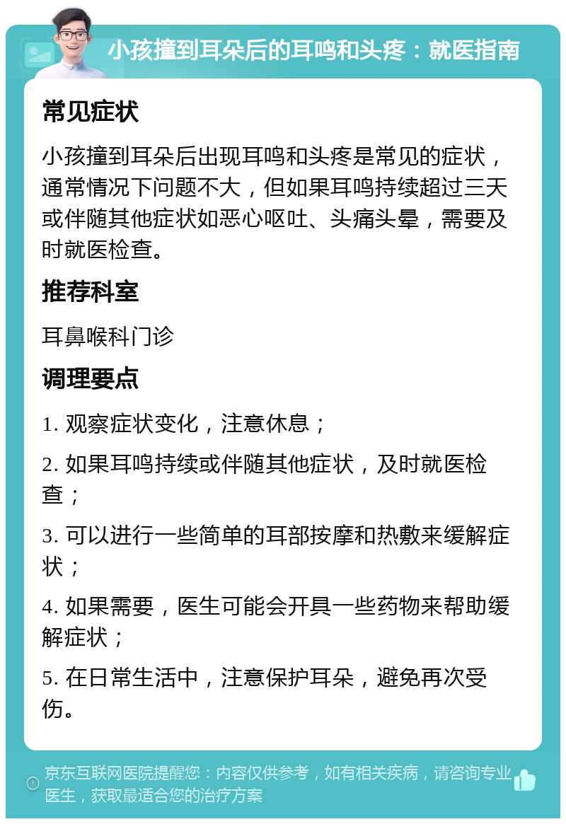 小孩撞到耳朵后的耳鸣和头疼：就医指南 常见症状 小孩撞到耳朵后出现耳鸣和头疼是常见的症状，通常情况下问题不大，但如果耳鸣持续超过三天或伴随其他症状如恶心呕吐、头痛头晕，需要及时就医检查。 推荐科室 耳鼻喉科门诊 调理要点 1. 观察症状变化，注意休息； 2. 如果耳鸣持续或伴随其他症状，及时就医检查； 3. 可以进行一些简单的耳部按摩和热敷来缓解症状； 4. 如果需要，医生可能会开具一些药物来帮助缓解症状； 5. 在日常生活中，注意保护耳朵，避免再次受伤。