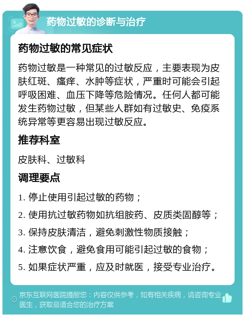 药物过敏的诊断与治疗 药物过敏的常见症状 药物过敏是一种常见的过敏反应，主要表现为皮肤红斑、瘙痒、水肿等症状，严重时可能会引起呼吸困难、血压下降等危险情况。任何人都可能发生药物过敏，但某些人群如有过敏史、免疫系统异常等更容易出现过敏反应。 推荐科室 皮肤科、过敏科 调理要点 1. 停止使用引起过敏的药物； 2. 使用抗过敏药物如抗组胺药、皮质类固醇等； 3. 保持皮肤清洁，避免刺激性物质接触； 4. 注意饮食，避免食用可能引起过敏的食物； 5. 如果症状严重，应及时就医，接受专业治疗。